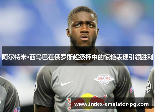 阿尔特米·西乌巴在俄罗斯超级杯中的惊艳表现引领胜利