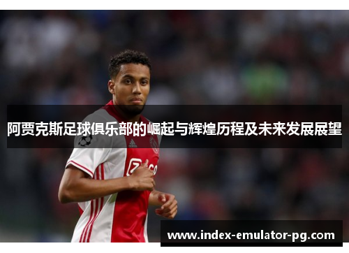 阿贾克斯足球俱乐部的崛起与辉煌历程及未来发展展望
