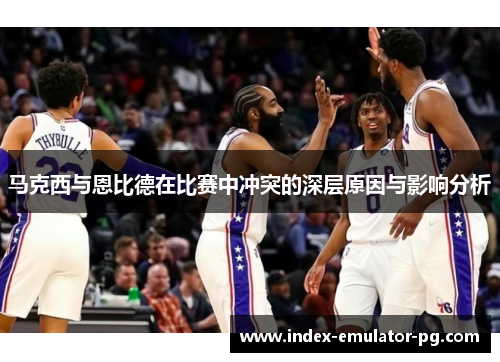 马克西与恩比德在比赛中冲突的深层原因与影响分析 马克西与恩比德在比赛中冲突的深层原因与影响分析
