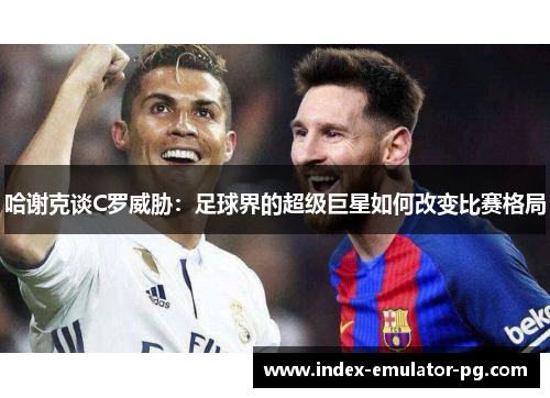 哈谢克谈C罗威胁:足球界的超级巨星如何改变比赛格局 哈谢克谈C罗威胁:足球界的超级巨星如何改变比赛格局