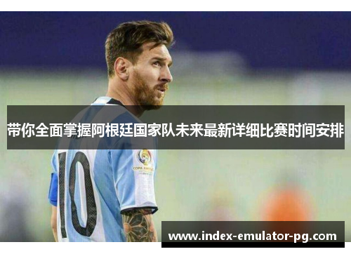 带你全面掌握阿根廷国家队未来最新详细比赛时间安排 带你全面掌握阿根廷国家队未来最新详细比赛时间安排