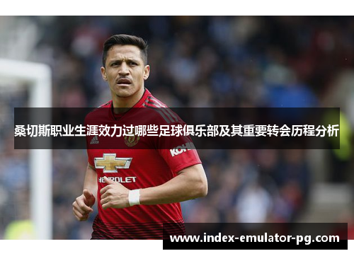 桑切斯职业生涯效力过哪些足球俱乐部及其重要转会历程分析