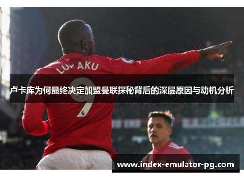 卢卡库为何最终决定加盟曼联探秘背后的深层原因与动机分析