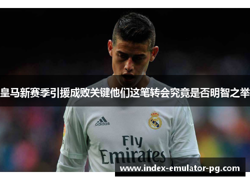 皇马新赛季引援成败关键他们这笔转会究竟是否明智之举