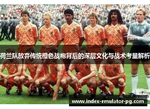 荷兰队放弃传统橙色战袍背后的深层文化与战术考量解析 荷兰队放弃传统橙色战袍背后的深层文化与战术考量解析