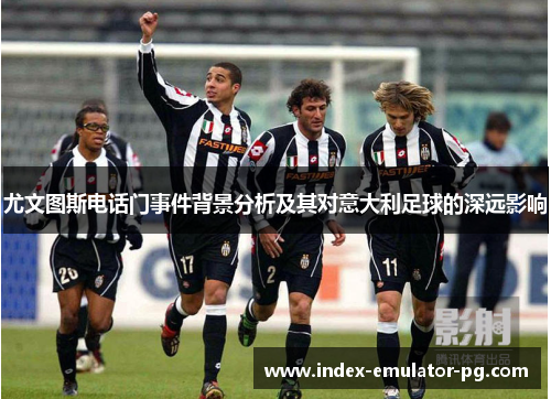 尤文图斯电话门事件背景分析及其对意大利足球的深远影响 尤文图斯电话门事件背景分析及其对意大利足球的深远影响