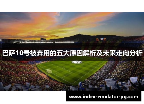 巴萨10号被弃用的五大原因解析及未来走向分析 巴萨10号被弃用的五大原因解析及未来走向分析