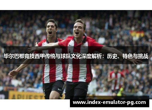 毕尔巴鄂竞技西甲传统与球队文化深度解析：历史、特色与挑战