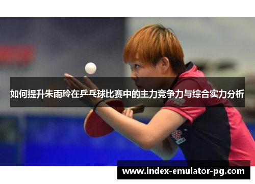 如何提升朱雨玲在乒乓球比赛中的主力竞争力与综合实力分析 如何提升朱雨玲在乒乓球比赛中的主力竞争力与综合实力分析