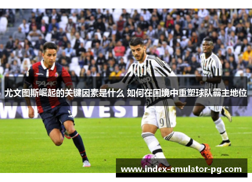 尤文图斯崛起的关键因素是什么 如何在困境中重塑球队霸主地位 尤文图斯崛起的关键因素是什么 如何在困境中重塑球队霸主地位