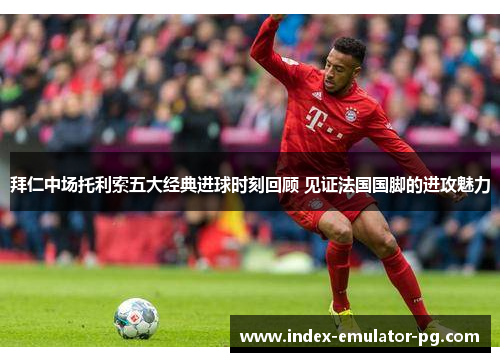 拜仁中场托利索五大经典进球时刻回顾 见证法国国脚的进攻魅力