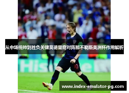 从中场统帅到胜负关键莫德里奇对阵那不勒斯美洲杯作用解析