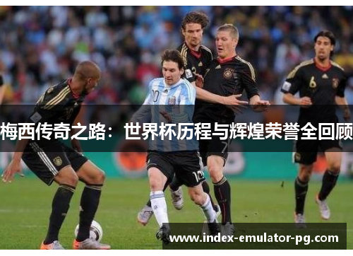 梅西传奇之路：世界杯历程与辉煌荣誉全回顾