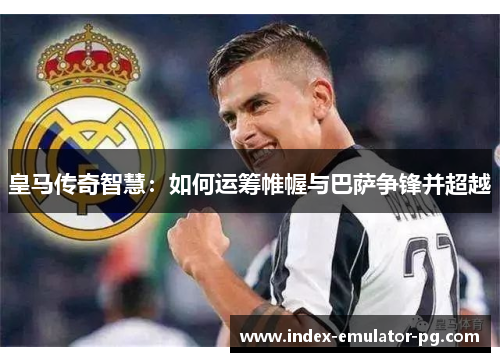 皇马传奇智慧：如何运筹帷幄与巴萨争锋并超越