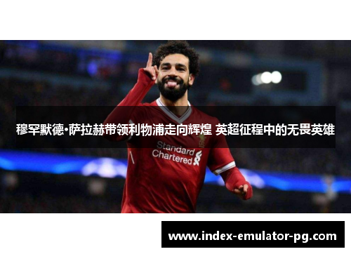 穆罕默德·萨拉赫带领利物浦走向辉煌 英超征程中的无畏英雄