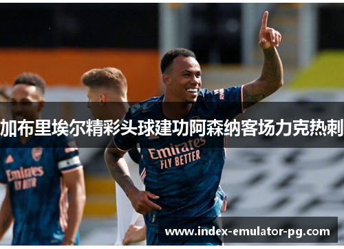 加布里埃尔精彩头球建功阿森纳客场力克热刺 加布里埃尔精彩头球建功阿森纳客场力克热刺