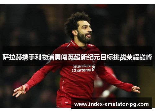 萨拉赫携手利物浦勇闯英超新纪元目标挑战荣耀巅峰