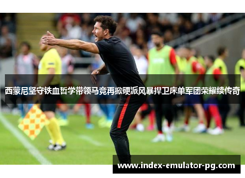 西蒙尼坚守铁血哲学带领马竞再掀硬派风暴捍卫床单军团荣耀续传奇