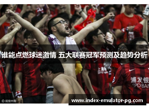 谁能点燃球迷激情 五大联赛冠军预测及趋势分析