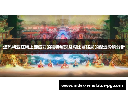 迪玛利亚在场上创造力的独特展现及对比赛格局的深远影响分析