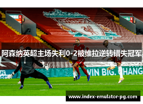阿森纳英超主场失利0-2被维拉逆转错失冠军
