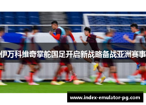 伊万科维奇掌舵国足开启新战略备战亚洲赛事