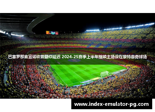 巴塞罗那官宣诺坎普翻修延迟 2024-25赛季上半年继续主场设在蒙特惠奇球场