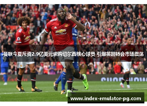 曼联今夏斥资2.9亿美元求购切尔西核心球员 引爆英超转会市场震荡