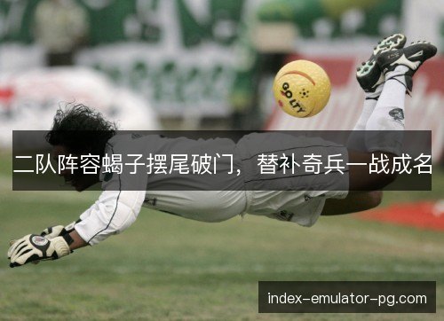 二队阵容蝎子摆尾破门，替补奇兵一战成名