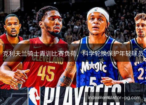 克利夫兰骑士青训比赛负荷,科学轮换保护年轻球员 克利夫兰骑士青训比赛负荷,科学轮换保护年轻球员